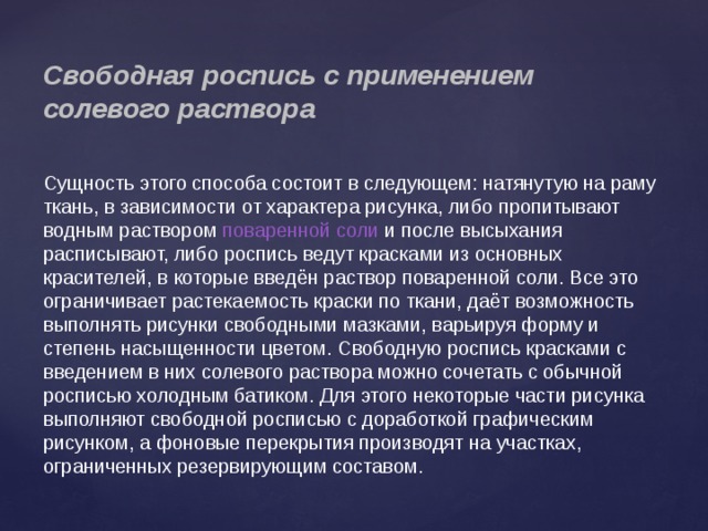 Свободная роспись с применением солевого раствора Сущность этого способа состоит в следующем: натянутую на раму ткань, в зависимости от характера рисунка, либо пропитывают водным раствором  поваренной соли  и после высыхания расписывают, либо роспись ведут красками из основных красителей, в которые введён раствор поваренной соли. Все это ограничивает растекаемость краски по ткани, даёт возможность выполнять рисунки свободными мазками, варьируя форму и степень насыщенности цветом. Свободную роспись красками с введением в них солевого раствора можно сочетать с обычной росписью холодным батиком. Для этого некоторые части рисунка выполняют свободной росписью с доработкой графическим рисунком, а фоновые перекрытия производят на участках, ограниченных резервирующим составом. 