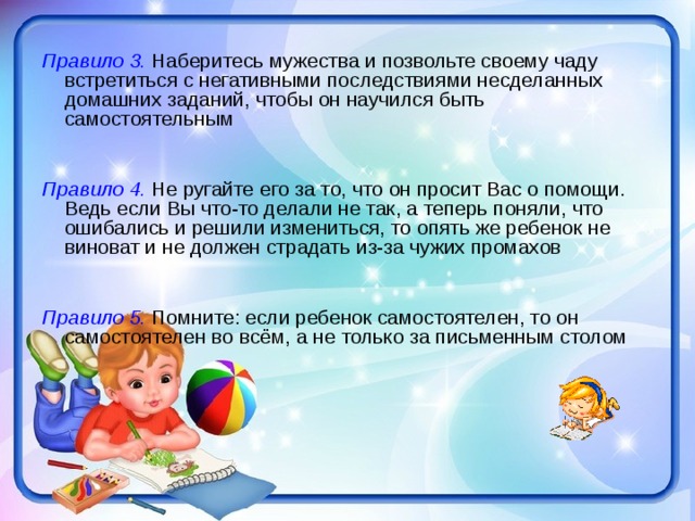 Правило 3. Наберитесь мужества и позвольте своему чаду встретиться с негативными последствиями несделанных домашних заданий, чтобы он научился быть самостоятельным  Правило 4. Не ругайте его за то, что он просит Вас о помощи. Ведь если Вы что-то делали не так, а теперь поняли, что ошибались и решили измениться, то опять же ребенок не виноват и не должен страдать из-за чужих промахов  Правило 5. Помните: если ребенок самостоятелен, то он самостоятелен во всём, а не только за письменным столом 