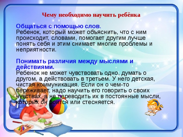 Чему необходимо научить ребёнка Общаться с помощью слов .  Ребенок, который может объяснить, что с ним происходит, словами, помогает другим лучше понять себя и этим снимает многие проблемы и неприятности. Понимать различия между мыслями и действиями.  Ребенок не может чувствовать одно, думать о другом, а действовать в третьем. У него детская, чистая коммуникация. Если он о чем-то переживает, надо научить его говорить о своих чувствах, а не переводить их в постоянные мысли, которых он боится или стесняется. 