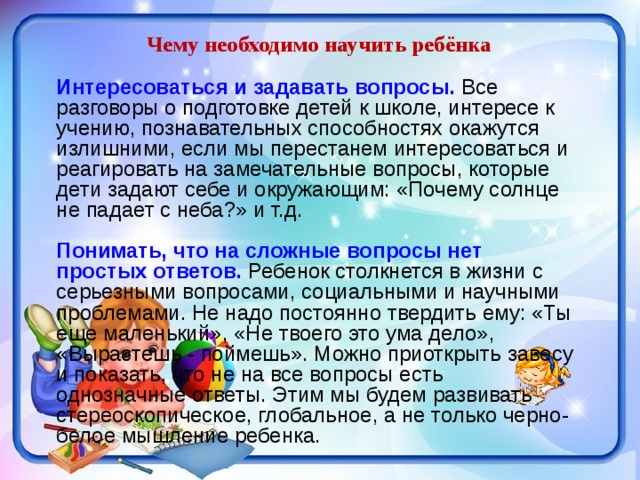 Чему необходимо научить ребёнка Интересоваться и задавать вопросы. Все разговоры о подготовке детей к школе, интересе к учению, познавательных способностях окажутся излишними, если мы перестанем интересоваться и реагировать на замечательные вопросы, которые дети задают себе и окружающим: «Почему солнце не падает с неба?» и т.д. Понимать, что на сложные вопросы нет простых ответов.  Ребенок столкнется в жизни с серьезными вопросами, социальными и научными проблемами. Не надо постоянно твердить ему: «Ты еще маленький», «Не твоего это ума дело», «Вырастешь - поймешь». Можно приоткрыть завесу и показать, что не на все вопросы есть однозначные ответы. Этим мы будем развивать стереоскопическое, глобальное, а не только черно-белое мышление ребенка. 