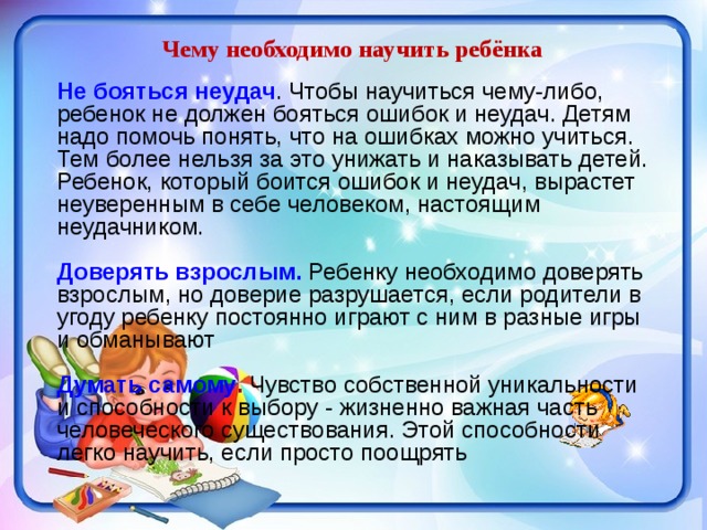 Чему необходимо научить ребёнка Не бояться неудач . Чтобы научиться чему-либо, ребенок не должен бояться ошибок и неудач. Детям надо помочь понять, что на ошибках можно учиться. Тем более нельзя за это унижать и наказывать детей. Ребенок, который боится ошибок и неудач, вырастет неуверенным в себе человеком, настоящим неудачником. Доверять взрослым. Ребенку необходимо доверять взрослым, но доверие разрушается, если родители в угоду ребенку постоянно играют с ним в разные игры и обманывают Думать самому . Чувство собственной уникальности и способности к выбору - жизненно важная часть человеческого существования. Этой способности легко научить, если просто поощрять 