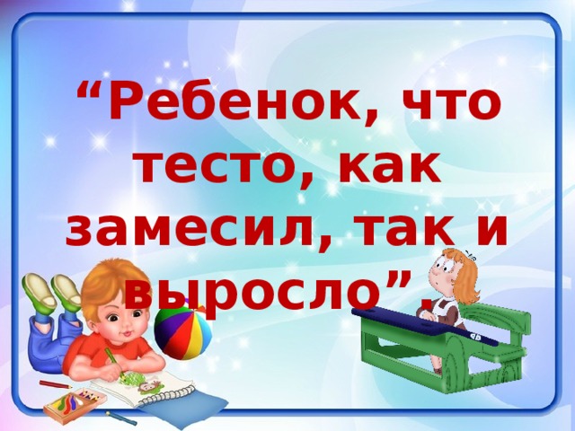 “ Ребенок, что тесто, как замесил, так и выросло”. 