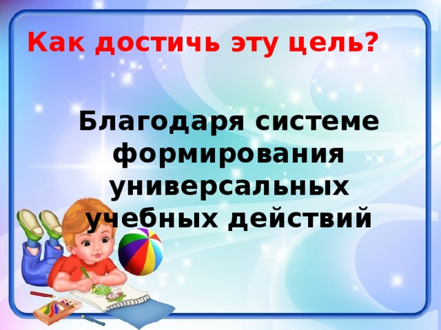 Как достичь эту цель?  Благодаря системе формирования универсальных учебных действий 