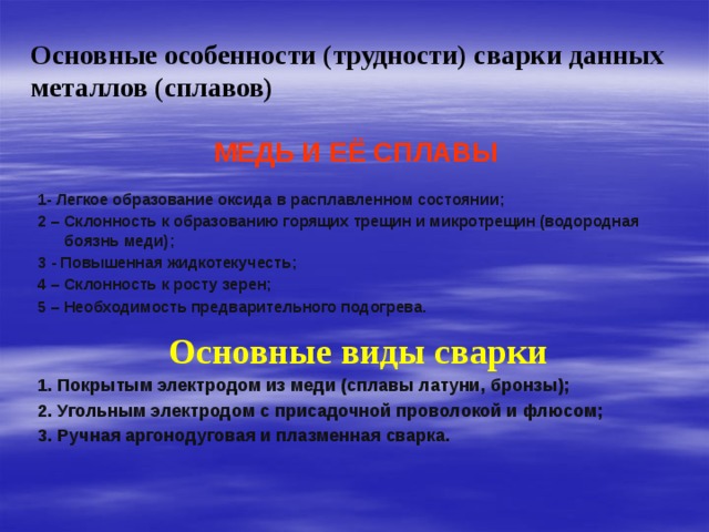 Основные особенности (трудности) сварки данных металлов (сплавов)  МЕДЬ И ЕЁ СПЛАВЫ  1- Легкое образование оксида в расплавленном состоянии; 2 – Склонность к образованию горящих трещин и микротрещин (водородная боязнь меди); 3 - Повышенная жидкотекучесть; 4 – Склонность к росту зерен; 5 – Необходимость предварительного подогрева.  Основные виды сварки 1. Покрытым электродом из меди (сплавы латуни, бронзы); 2. Угольным электродом с присадочной проволокой и флюсом; 3. Ручная аргонодуговая и плазменная сварка.   