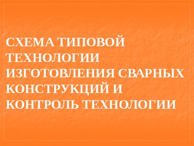 СХЕМА ТИПОВОЙ ТЕХНОЛОГИИ ИЗГОТОВЛЕНИЯ СВАРНЫХ КОНСТРУКЦИЙ И КОНТРОЛЬ ТЕХНОЛОГИИ 