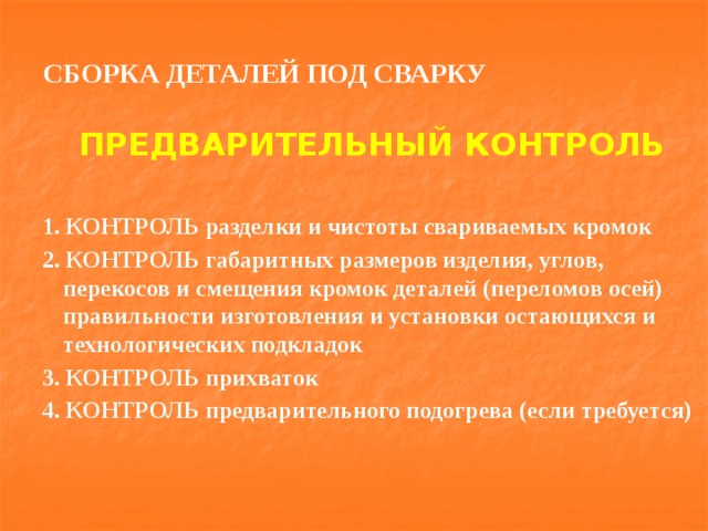 СБОРКА ДЕТАЛЕЙ ПОД СВАРКУ ПРЕДВАРИТЕЛЬНЫЙ КОНТРОЛЬ  1. КОНТРОЛЬ разделки и чистоты свариваемых кромок 2. КОНТРОЛЬ габаритных размеров изделия, углов, перекосов и смещения кромок деталей (переломов осей) правильности изготовления и установки остающихся и технологических подкладок 3. КОНТРОЛЬ прихваток 4. КОНТРОЛЬ предварительного подогрева (если требуется) 