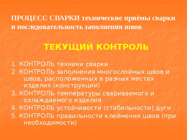 ПРОЦЕСС СВАРКИ технические приёмы сварки и последовательность заполнения швов ТЕКУЩИЙ КОНТРОЛЬ 1. КОНТРОЛЬ техники сварки 2. КОНТРОЛЬ заполнения многослойных швов и швов, расположенных в разных местах изделия (конструкции) 3. КОНТРОЛЬ температуры свариваемого и охлаждаемого изделия 4. КОНТРОЛЬ устойчивости (стабильности) дуги 5. КОНТРОЛЬ правильности клеймения швов (при необходимости) 