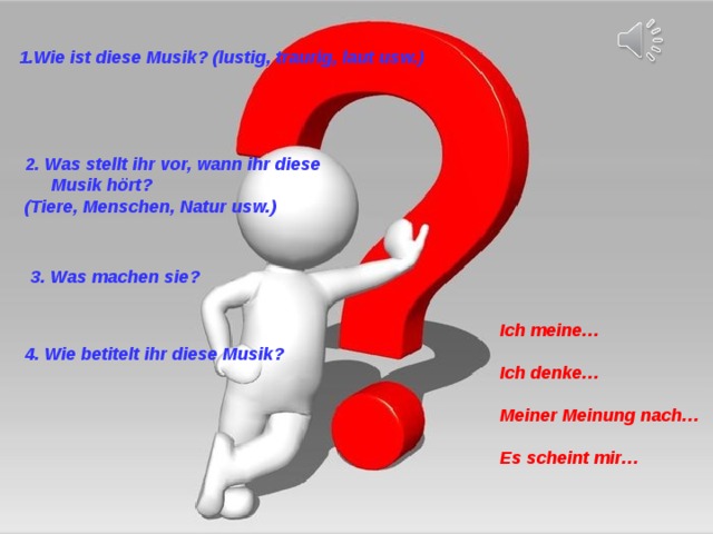 1. Wie ist diese Musik? (lustig, traurig, laut usw.)   2. Was stellt ihr vor, wann ihr diese Musik hört? (Tiere, Menschen, Natur usw.)  3. Was machen sie? Ich meine…  Ich denke…  Meiner Meinung nach…  Es scheint mir…   4. Wie betitelt ihr diese Musik? 