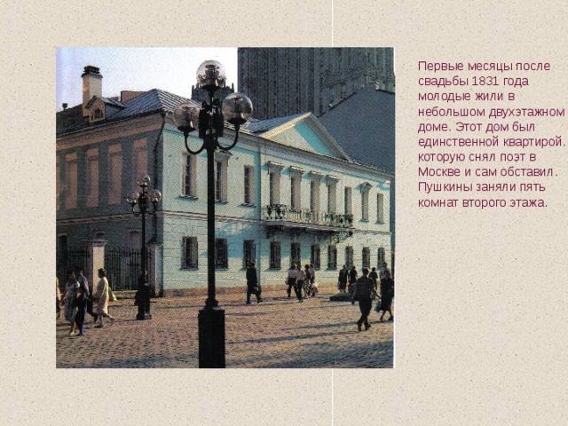 Первые месяцы после свадьбы 1831 года молодые жили в небольшом двухэтажном доме. Этот дом был единственной квартирой. которую снял поэт в Москве и сам обставил. Пушкины заняли пять комнат второго этажа. 