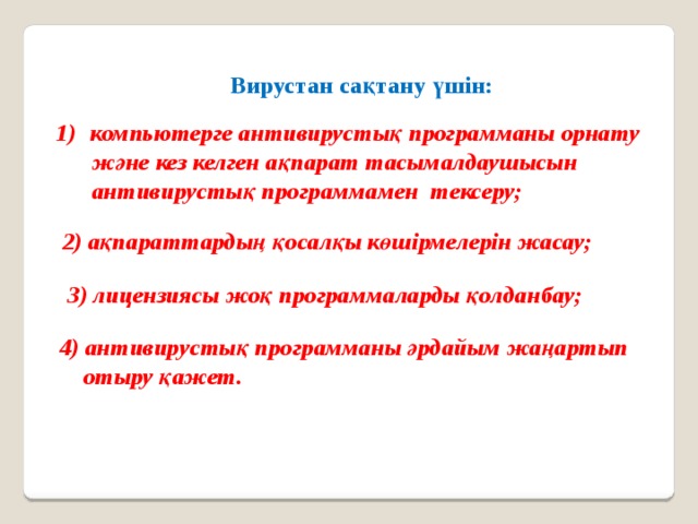 Вирустан сақтану үшін: компьютерге антивирустық программаны орнату  және кез келген ақпарат тасымалдаушысын  антивирустық программамен тексеру; 2) ақпараттардың қосалқы көшірмелерін жасау; 3) лицензиясы жоқ программаларды қолданбау; 4) антивирустық программаны әрдайым жаңартып  отыру қажет. 