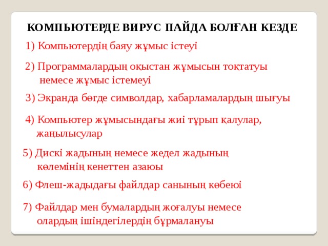 КОМПЬЮТЕРДЕ ВИРУС ПАЙДА БОЛҒАН КЕЗДЕ 1) Компьютердің баяу жұмыс істеуі 2) Программалардың оқыстан жұмысын тоқтатуы  немесе жұмыс істемеуі 3) Экранда бөгде символдар, хабарламалардың шығуы 4) Компьютер жұмысындағы жиі тұрып қалулар,  жаңылысулар 5) Дискі жадының немесе жедел жадының  көлемінің кенеттен азаюы 6) Флеш-жадыдағы файлдар санының көбеюі 7) Файлдар мен бумалардың жоғалуы немесе  олардың ішіндегілердің бұрмалануы 