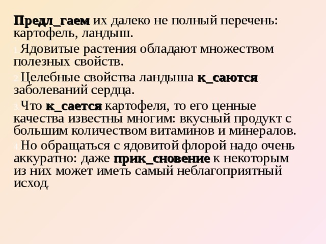 Предл_гаем их далеко не полный перечень: картофель, ландыш. Ядовитые растения обладают множеством полезных свойств. Целебные свойства ландыша к_саются  заболеваний сердца. Что к_сается картофеля, то его ценные качества известны многим: вкусный продукт с большим количеством витаминов и минералов. Но обращаться с ядовитой флорой надо очень аккуратно: даже прик_сновение  к некоторым из них может иметь самый неблагоприятный исход . 