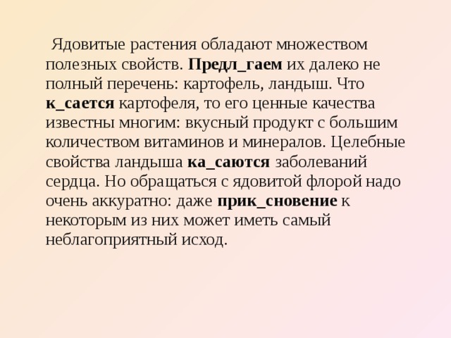  Ядовитые растения обладают множеством полезных свойств. Предл_гаем их далеко не полный перечень: картофель, ландыш. Что к_сается картофеля, то его ценные качества известны многим: вкусный продукт с большим количеством витаминов и минералов. Целебные свойства ландыша ка_саются заболеваний сердца. Но обращаться с ядовитой флорой надо очень аккуратно: даже прик_сновение к некоторым из них может иметь самый неблагоприятный исход. 