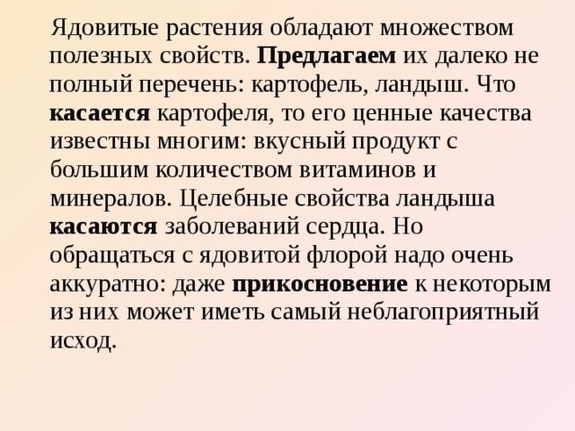  Ядовитые растения обладают множеством полезных свойств. Предлагаем их далеко не полный перечень: картофель, ландыш. Что касается картофеля, то его ценные качества известны многим: вкусный продукт с большим количеством витаминов и минералов. Целебные свойства ландыша касаются заболеваний сердца. Но обращаться с ядовитой флорой надо очень аккуратно: даже прикосновение к некоторым из них может иметь самый неблагоприятный исход. 