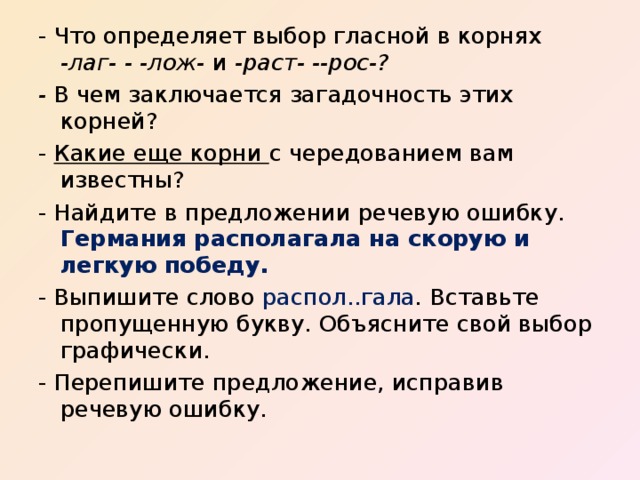 - Что определяет выбор гласной в корнях -лаг- - -лож- и -раст- --рос-? - В чем заключается загадочность этих корней? - Какие еще корни с чередованием вам известны? - Найдите в предложении речевую ошибку. Германия располагала на скорую и легкую победу. - Выпишите слово распол..гала . Вставьте пропущенную букву. Объясните свой выбор графически. - Перепишите предложение, исправив речевую ошибку. 