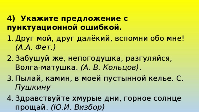 4) Укажите предложение с пунктуационной ошибкой. Друг мой, друг далёкий, вспомни обо мне! (А.А. Фет.) Забушуй же, непогодушка, разгуляйся, Волга-матушка. (А. В. Кольцов) . Пылай, камин, в моей пустынной келье. С. Пушкину Здравствуйте хмурые дни, горное солнце прощай. (Ю.И. Визбор) 