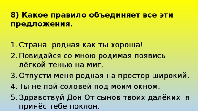 8) Какое правило объединяет все эти предложения. Страна родная как ты хороша! Повидайся со мною родимая появись лёгкой тенью на миг. Отпусти меня родная на простор широкий. Ты не пой соловей под моим окном. Здравствуй Дон От сынов твоих далёких я принёс тебе поклон. 