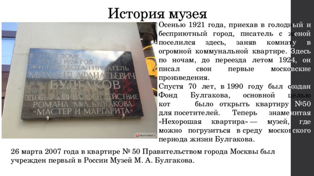 История музея Осенью 1921 года, приехав в голодн ый и бесприютный город, писатель с ж еной поселился здесь, заняв комнат у в огромной коммунальной квартире. Здесь по ночам, до переезда летом 192 4, он писал свои первые моско вские произведения. Спустя 70 лет, в 1990 году был с оздан Фонд Булгакова, основной целью кот орого было открыть квартиру №50 для посетителей. Теперь знаме нитая «Нехорошая квартира» — музей, где можно погрузиться в среду москов ского периода жизни Булгакова. 26 марта 2007 года в квартире № 50 Правительством города Москвы был учрежден первый в России Музей М. А. Булгакова. 