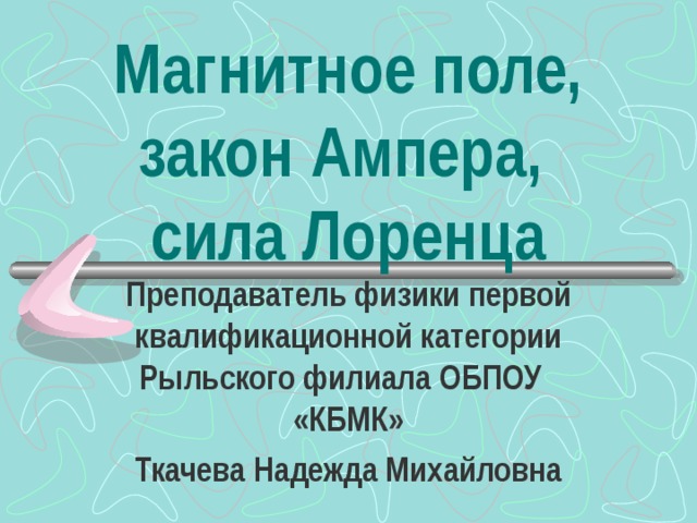 Магнитное поле, закон Ампера,  сила Лоренца Преподаватель физики первой квалификационной категории Рыльского филиала ОБПОУ «КБМК» Ткачева Надежда Михайловна 