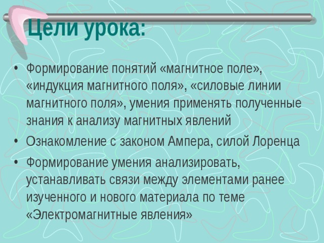 Цели урока: Формирование понятий «магнитное поле», «индукция магнитного поля», «силовые линии магнитного поля», умения применять полученные знания к анализу магнитных явлений Ознакомление с законом Ампера, силой Лоренца Формирование умения анализировать, устанавливать связи между элементами ранее изученного и нового материала по теме «Электромагнитные явления»  