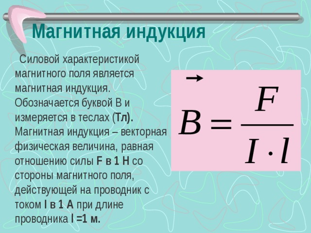 Магнитная индукция  Силовой характеристикой магнитного поля является магнитная индукция. Обозначается буквой В и измеряется в теслах ( Тл). Магнитная индукция – векторная физическая величина, равная отношению силы F в 1 Н со стороны магнитного поля, действующей на проводник с током  I в 1 А при длине проводника l = 1 м. 