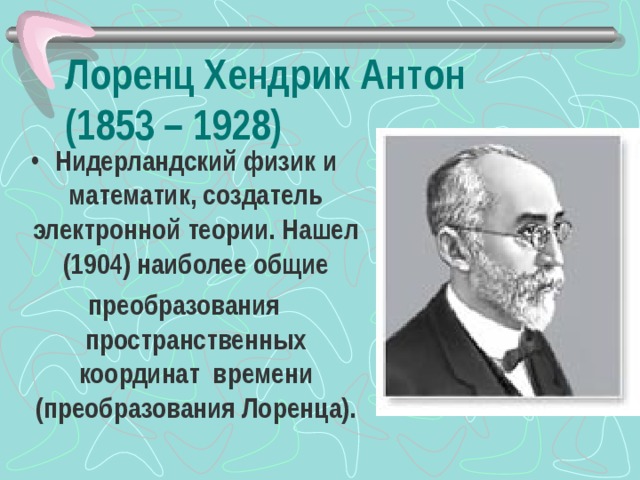 Лоренц Хендрик Антон  (1853 – 1928) Нидерландский физик и математик, создатель электронной теории. Нашел (1904) наиболее общие преобразования пространственных координат времени (преобразования Лоренца).    