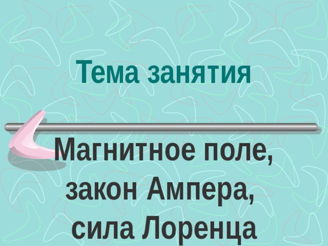 Тема занятия Магнитное поле, закон Ампера,  сила Лоренца 