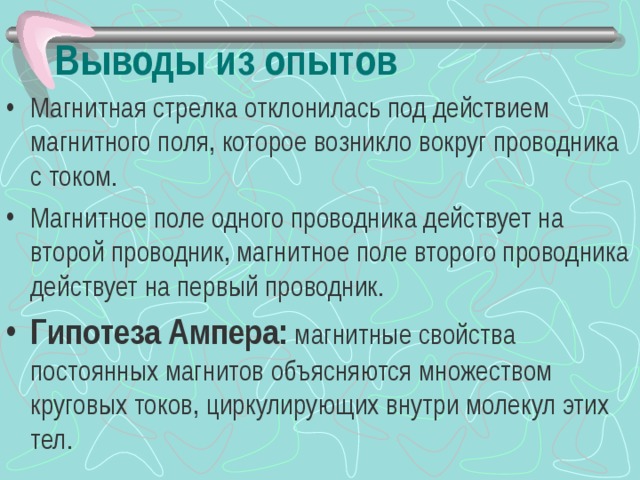 Выводы из опытов Магнитная стрелка отклонилась под действием магнитного поля, которое возникло вокруг проводника с током. Магнитное поле одного проводника действует на второй проводник, магнитное поле второго проводника действует на первый проводник. Гипотеза Ампера: магнитные свойства постоянных магнитов объясняются множеством круговых токов, циркулирующих внутри молекул этих тел.    