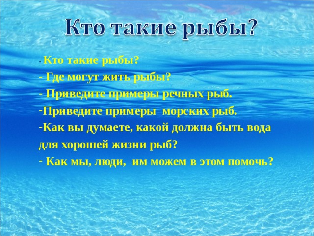 - Кто такие рыбы? - Где могут жить рыбы? - Приведите примеры речных рыб. Приведите примеры морских рыб. Как вы думаете, какой должна быть вода для хорошей жизни рыб?  Как мы, люди, им можем в этом помочь?