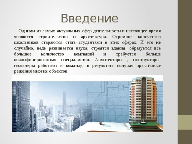 Введение  Одними из самых актуальных сфер деятельности в настоящее время являются строительство и архитектура. Огромное количество школьников стараются стать студентами в этих сферах. И это не случайно, ведь развивается наука, строятся здания, образуется все большее количество компаний и требуется больше квалифицированных специалистов. Архитекторы , инструкторы, инженеры работают в команде, в результате получая практичные решения многих объектов. 