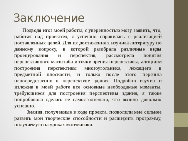 Заключение  Подводя итог моей работы, с уверенностью могу заявить, что, работая над проектом, я успешно справилась с реализацией поставленных целей. Для их достижения я изучила литературу по данному вопросу, в которой разобрала различные виды проецирования и перспектив, рассмотрела понятия перспективного масштаба и точки зрения перспективы, алгоритм построения перспективы многоугольника, лежащего в предметной плоскости, и только после этого перешла непосредственно к перспективе здания. Подробно изучив и изложив в моей работе все основные необходимые моменты, требующиеся для построения перспективы здания, я также попробовала сделать ее самостоятельно, что вышло довольно успешно.  Знания, полученные в ходе проекта, позволили мне сильнее развить мои творческие способности и расширить программу, получаемую на уроках математики. 
