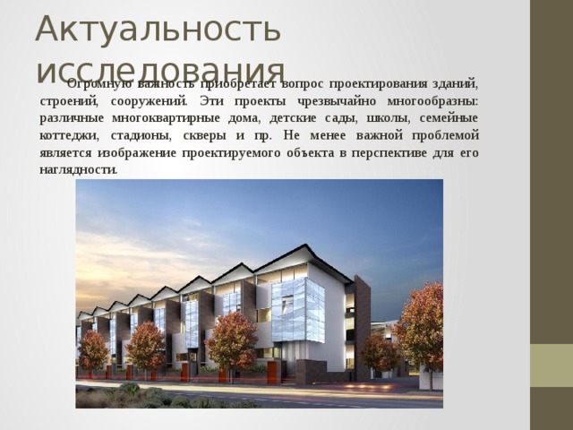 Актуальность исследования  Огромную важность приобретает вопрос проектирования зданий, строений, сооружений. Эти проекты чрезвычайно многообразны: различные многоквартирные дома, детские сады, школы, семейные коттеджи, стадионы, скверы и пр. Не менее важной проблемой является изображение проектируемого объекта в перспективе для его наглядности. 