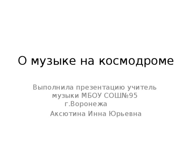 О музыке на космодроме Выполнила презентацию учитель музыки МБОУ СОШ№95 г.Воронежа Аксютина Инна Юрьевна  