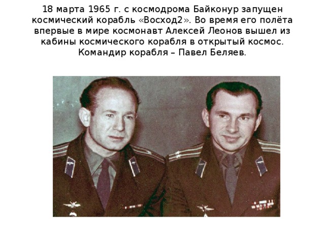 18 марта 1965 г. с космодрома Байконур запущен космический корабль «Восход2». Во время его полёта впервые в мире космонавт Алексей Леонов вышел из кабины космического корабля в открытый космос. Командир корабля – Павел Беляев. 