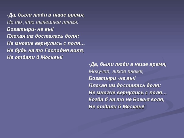 -Да, были люди в наше время, Не то ,что нынешнее племя: Богатыри- не вы! Плохая им досталась доля: Не многие вернулись с поля… Не будь на то Господня воля, Не отдали б Москвы! - Да, были люди в наше время, Могучее, лихое племя, Богатыри -не вы! Плохая им досталась доля: Не многие вернулись с поля… Когда б на то не Божья воля, Не отдали б Москвы!  