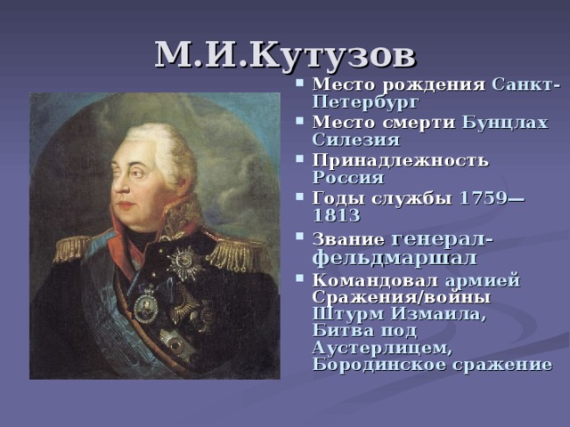 М.И.Кутузов Место рождения Санкт-Петербург Место смерти Бунцлах Силезия Принадлежность Россия Годы службы 1759—1813 Звание генерал-фельдмаршал Командовал армией Сражения/войны Штурм Измаила,  Битва под Аустерлицем,  Бородинское сражение 