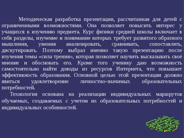  Методическая разработка презентации, рассчитанная для детей с ограниченными возможностями. Она позволяет повысить интерес у учащихся к изучению предмета. Курс физики средней школы включает в себя разделы, изучение и понимание которых требует развитого образного мышления, умения анализировать, сравнивать, сопоставлять, дискутировать. Поэтому выбрал именно такую презентацию после изучения темы «сила трения», которая позволяет научить высказывать своё мнение и обосновать его. Кроме того ученику даю возможность самостоятельно найти доводы из ресурсов Интернета, что повышает эффективность образования. Основной целью этой презентации должно явиться удовлетворение личностно-значимых образовательных потребностей. Технология основана на реализации индивидуальных маршрутов обучаемых, создаваемых с учетом их образовательных потребностей и индивидуальных особенностей. 