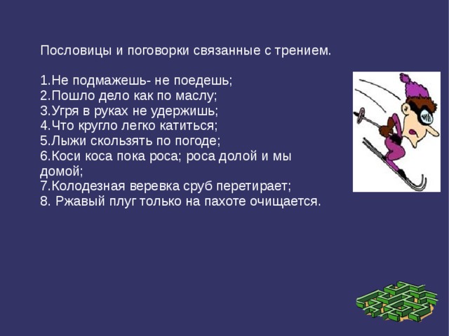 Пословицы и поговорки связанные с трением. 1.Не подмажешь- не поедешь; 2.Пошло дело как по маслу; 3.Угря в руках не удержишь; 4.Что кругло легко катиться; 5.Лыжи скользять по погоде; 6.Коси коса пока роса; роса долой и мы домой; 7.Колодезная веревка сруб перетирает; 8. Ржавый плуг только на пахоте очищается. 