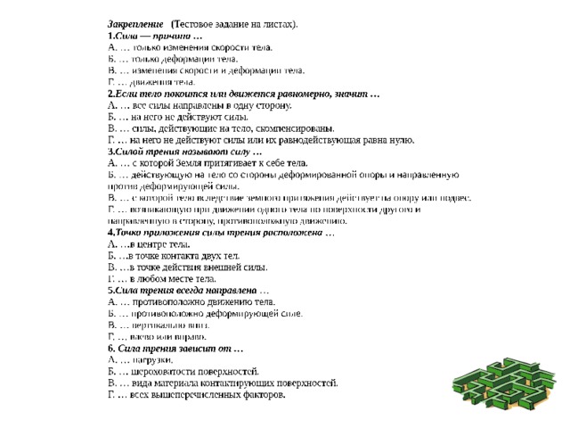 Закрепление ( Тестовое задание на листах). 1. Сила — причина … 2. Если тело покоится или движется равномерно, значит … 3. Силой трения называют силу … Г. … возникающую при движении одного тела по поверхности другого и направленную в сторону, противоположную движению. 4. Точка приложения силы трения расположена … 5. Сила трения всегда направлена … 6. Сила трения зависит от … 
