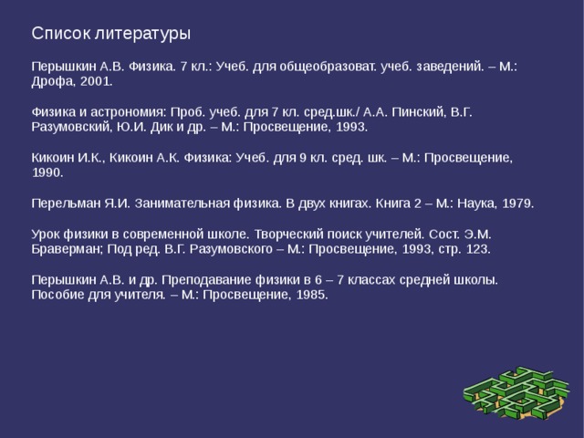 Список литературы Перышкин А.В. Физика. 7 кл.: Учеб. для общеобразоват. учеб. заведений. – М.: Дрофа, 2001. Физика и астрономия: Проб. учеб. для 7 кл. сред.шк./ А.А. Пинский, В.Г. Разумовский, Ю.И. Дик и др. – М.: Просвещение, 1993. Кикоин И.К., Кикоин А.К. Физика: Учеб. для 9 кл. сред. шк. – М.: Просвещение, 1990. Перельман Я.И. Занимательная физика. В двух книгах. Книга 2 – М.: Наука, 1979. Урок физики в современной школе. Творческий поиск учителей. Сост. Э.М. Браверман; Под ред. В.Г. Разумовского – М.: Просвещение, 1993, стр. 123. Перышкин А.В. и др. Преподавание физики в 6 – 7 классах средней школы. Пособие для учителя. – М.: Просвещение, 1985. 