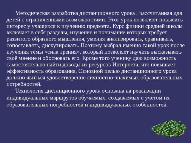 Методическая разработка дистанционного урока , рассчитанная для детей с ограниченными возможностями. Этот урок позволяет повысить интерес у учащихся к изучению предмета. Курс физики средней школы включает в себя разделы, изучение и понимание которых требует развитого образного мышления, умения анализировать, сравнивать, сопоставлять, дискутировать. Поэтому выбрал именно такой урок после изучения темы «сила трения», который позволяет научить высказывать своё мнение и обосновать его. Кроме того ученику даю возможность самостоятельно найти доводы из ресурсов Интернета, что повышает эффективность образования. Основной целью дистанционного урока должно явиться удовлетворение личностно-значимых образовательных потребностей. Технология дистанционного урока основана на реализации индивидуальных маршрутов обучаемых, создаваемых с учетом их образовательных потребностей и индивидуальных особенностей. 