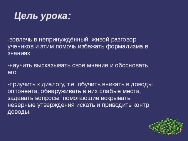 Цель урока: - вовлечь в непринуждённый, живой разговор учеников и этим помочь избежать формализма в знаниях. -научить высказывать своё мнение и обосновать его. -приучить к диалогу, т.е. обучить вникать в доводы оппонента, обнаруживать в них слабые места, задавать вопросы, помогающие вскрывать неверные утверждения искать и приводить контр доводы. 