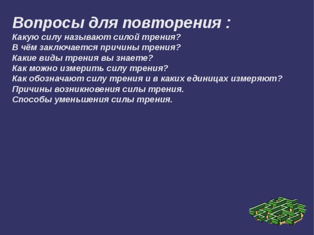 Вопросы для повторения :  Какую силу называют силой трения?  В чём заключается причины трения?  Какие виды трения вы знаете?  Как можно измерить силу трения?  Как обозначают силу трения и в каких единицах измеряют?  Причины возникновения силы трения. Способы уменьшения силы трения. 