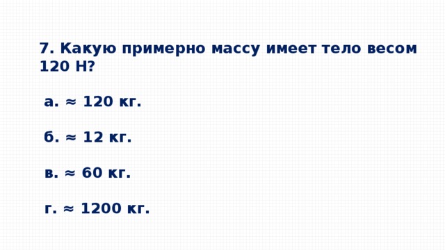 7. Какую примерно массу имеет тело весом 120 Н?    a. ≈ 120 кг.      б. ≈ 12 кг.     в. ≈ 60 кг.     г. ≈ 1200 кг. 