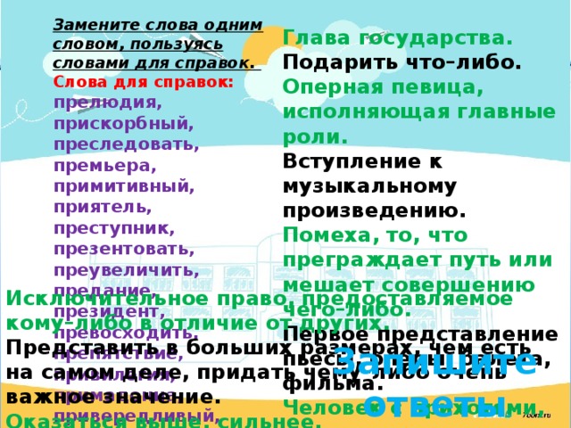 Замените слова одним словом, пользуясь словами для справок. Слова для справок:  прелюдия, прискорбный, преследовать, премьера, примитивный, приятель, преступник, презентовать, преувеличить, предание, президент, превосходить, препятствие, привилегия, примадонна, привередливый, преступить. Глава государства. Подарить что–либо. Оперная певица, исполняющая главные роли. Вступление к музыкальному произведению. Помеха, то, что преграждает путь или мешает совершению чего–либо. Первое представление пьесы, оперы, балета, фильма. Человек с прихотями, капризами. Печальный, горестный. Простейший, несложный по устройству. История, передающаяся из поколения в поколение. Исключительное право, предоставляемое кому–либо в отличие от других. Представить в больших размерах, чем есть на самом деле, придать чему–либо очень важное значение. Оказаться выше, сильнее. Близкий знакомый. Гнаться, следовать за кем-нибудь. Нарушить правила. Тот, кто нарушает правила. Запишите ответы 