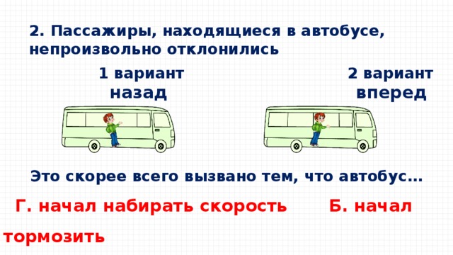 2. Пассажиры, находящиеся в автобусе, непроизвольно отклонились  1 вариант 2 вариант  назад вперед Это скорее всего вызвано тем, что автобус…  Г. начал набирать скорость Б. начал тормозить   