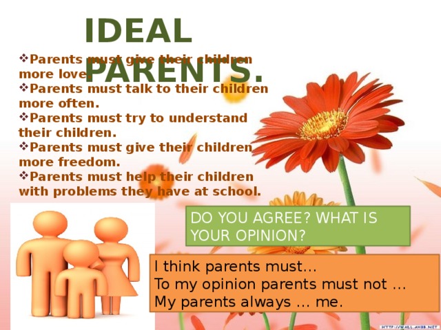 IDEAL PARENTS. Parents must give their children more love. Parents must talk to their children more often. Parents must try to understand their children. Parents must give their children more freedom. Parents must help their children with problems they have at school. DO YOU AGREE? WHAT IS YOUR OPINION? I think parents must… To my opinion parents must not … My parents always … me.
