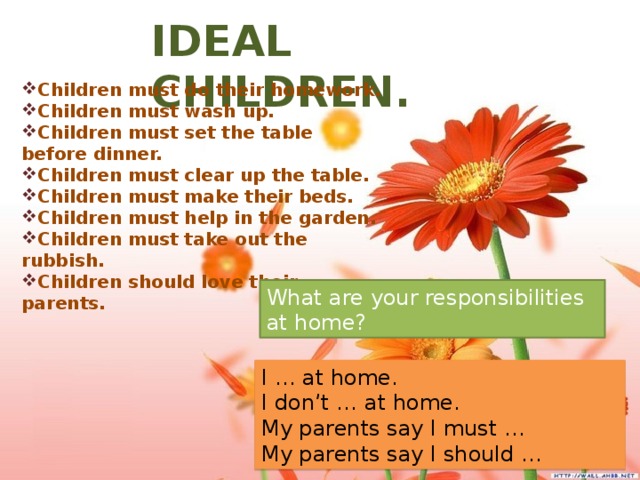 IDEAL CHILDREN. Children must do their homework. Children must wash up. Children must set the table before dinner. Children must clear up the table. Children must make their beds. Children must help in the garden. Children must take out the rubbish. Children should love their parents. What are your responsibilities at home? I … at home. I don’t … at home. My parents say I must … My parents say I should …