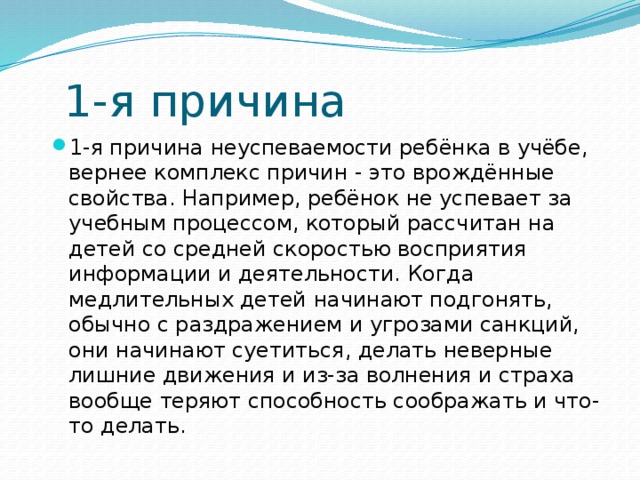 1-я причина 1-я причина неуспеваемости ребёнка в учёбе, вернее комплекс причин - это врождённые свойства. Например, ребёнок не успевает за учебным процессом, который рассчитан на детей со средней скоростью восприятия информации и деятельности. Когда медлительных детей начинают подгонять, обычно с раздражением и угрозами санкций, они начинают суетиться, делать неверные лишние движения и из-за волнения и страха вообще теряют способность соображать и что-то делать. 