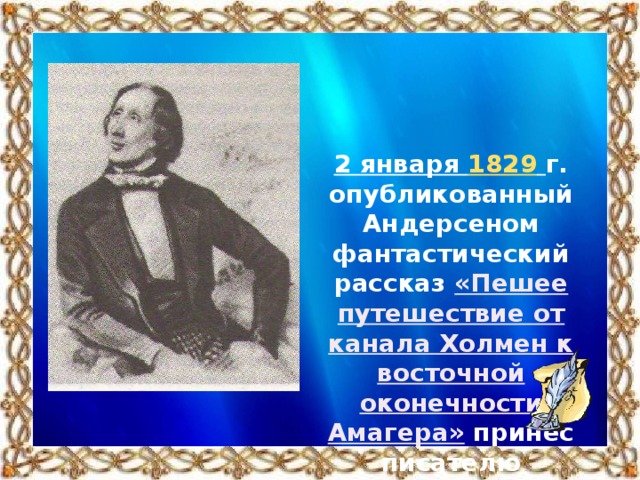 2 января 1829   г. опубликованный Андерсеном фантастический рассказ «Пешее путешествие от канала Холмен к восточной оконечности Амагера» принёс писателю известность.
